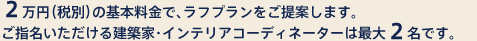 2万円（税別）の基本料金で、ラフプランをご提案します。ご指名いただける建築家・インテリアコーディネーターは最大2名です。