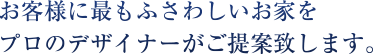 お客様に最もふさわしいお家をプロのデザイナーがご提案致します。