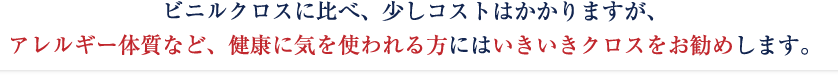 ビニルクロスに比べ、少しコストはかかりますが、アレルギー体質など、健康に気を使われる方にはいきいきクロスをお勧めします。