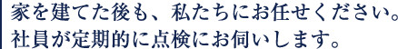 家を建てた後も、私たちにお任せ下さい。社員が定期的にお伺いします。