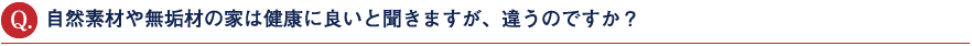 自然素材や無垢材の家は健康に良いと聞きますが、違うのですか?