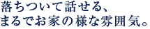 落ちついて話せる、まるでお家の様な雰囲気。