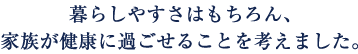 暮らしやすさはもちろん、家族が健康に過ごせることを考えました。