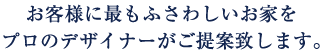 お客様に最もふさわしいお家をプロのデザイナーがご提案致します。