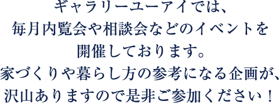 ギャラリーユーアイでは、毎月内覧会や相談会などのイベントを開催しております。家づくりや暮らし方の参考になる企画が沢山ありますので、是非ご参加ください！