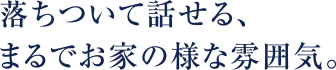 落ち着いて話せる、まるでお家のような雰囲気