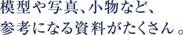 模型や写真、小物など、参考になる資料がたくさん。