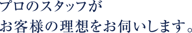 プロのスタッフがお客様の理想をお伺いします。