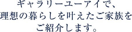 ギャラリーユーアイで、理想の暮らしを叶えたご家族をご紹介します。