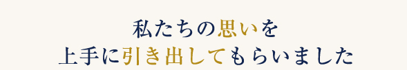 私たちの思いを上手に引き出してもらいました