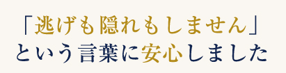 「逃げも隠れもしません」という言葉に安心しました