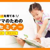 【参加費無料】子供が賢く育つ秘密教えます！０～６歳までの発育セミナー開催！